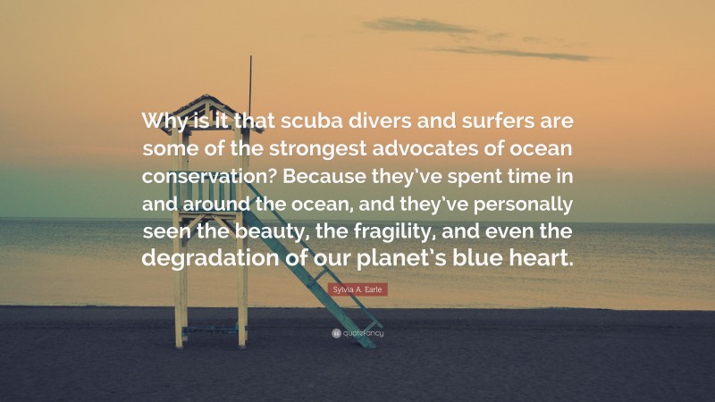 Sylvia A. Earle Quote: “Why is it that scuba divers and surfers are some of the strongest advocates of ocean conservation? Because they’ve spent time in and around the ocean, and they’ve personally seen the beauty, the fragility, and even the degradation of our planet’s blue heart.”