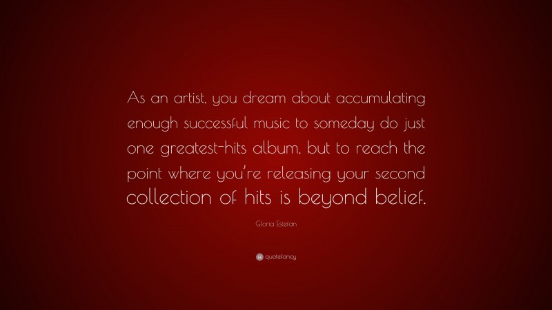 Gloria Estefan Quote: “As an artist, you dream about accumulating enough successful music to someday do just one greatest-hits album, but to reach the point where you’re releasing your second collection of hits is beyond belief.”