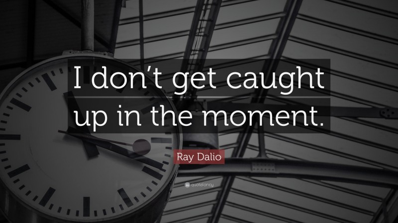Ray Dalio Quote: “I don’t get caught up in the moment.”