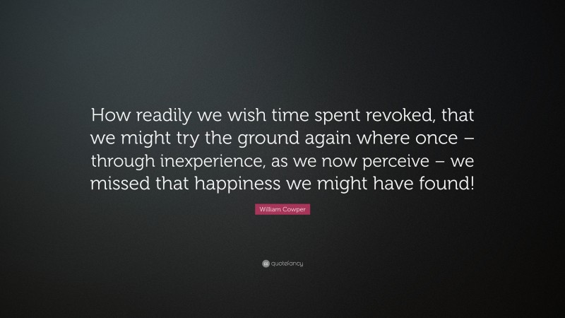 William Cowper Quote: “How readily we wish time spent revoked, that we might try the ground again where once – through inexperience, as we now perceive – we missed that happiness we might have found!”