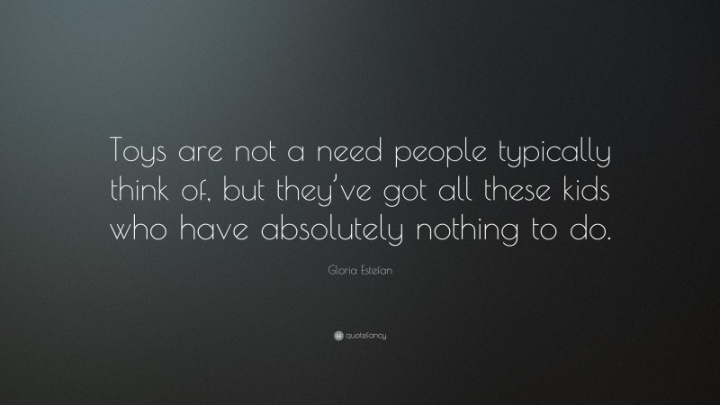 Gloria Estefan Quote: “Toys are not a need people typically think of, but they’ve got all these kids who have absolutely nothing to do.”