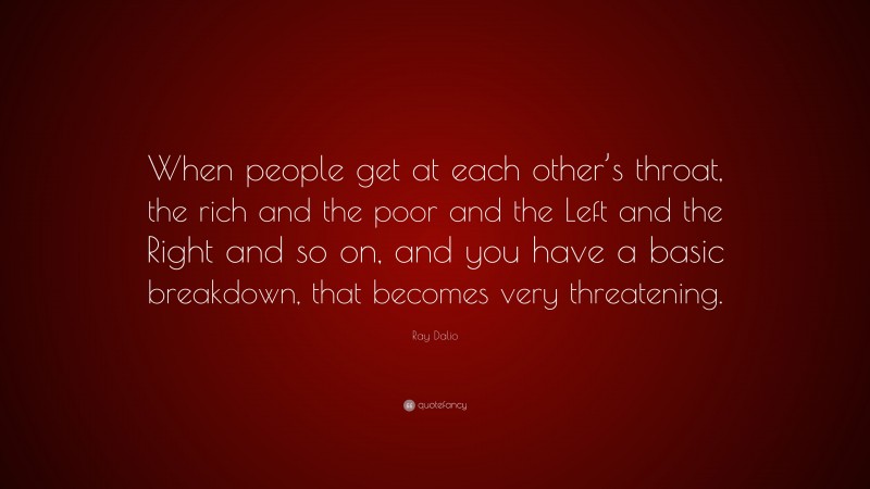 Ray Dalio Quote: “When people get at each other’s throat, the rich and the poor and the Left and the Right and so on, and you have a basic breakdown, that becomes very threatening.”