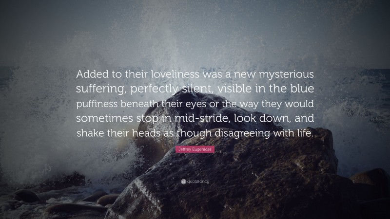 Jeffrey Eugenides Quote: “Added to their loveliness was a new mysterious suffering, perfectly silent, visible in the blue puffiness beneath their eyes or the way they would sometimes stop in mid-stride, look down, and shake their heads as though disagreeing with life.”