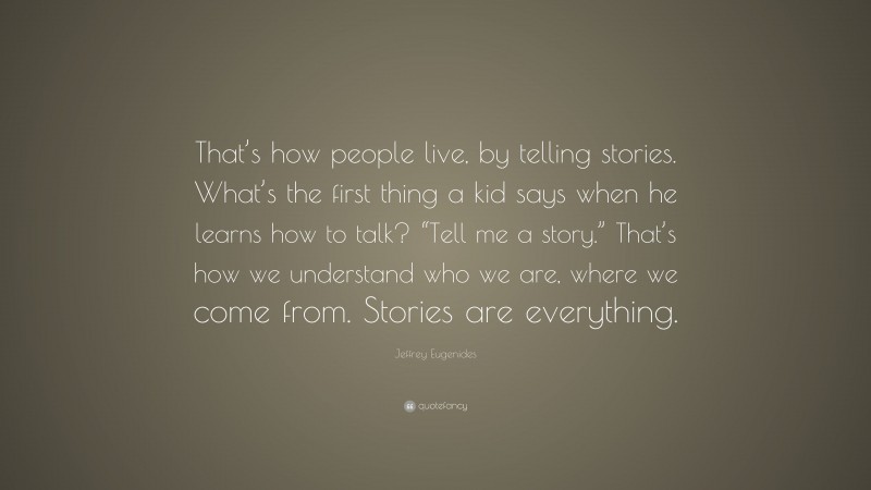 Jeffrey Eugenides Quote: “That’s how people live, by telling stories. What’s the first thing a kid says when he learns how to talk? “Tell me a story.” That’s how we understand who we are, where we come from. Stories are everything.”