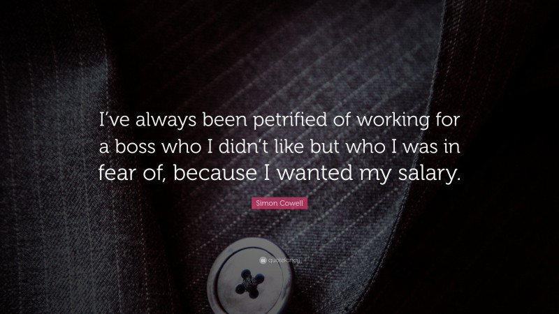 Simon Cowell Quote: “I’ve always been petrified of working for a boss who I didn’t like but who I was in fear of, because I wanted my salary.”