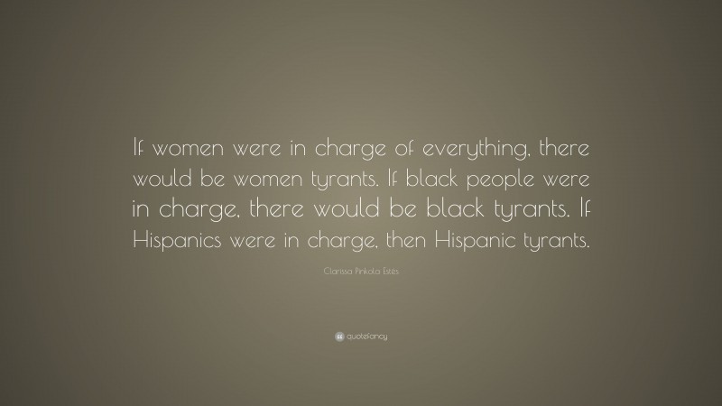 Clarissa Pinkola Estés Quote: “If women were in charge of everything, there would be women tyrants. If black people were in charge, there would be black tyrants. If Hispanics were in charge, then Hispanic tyrants.”