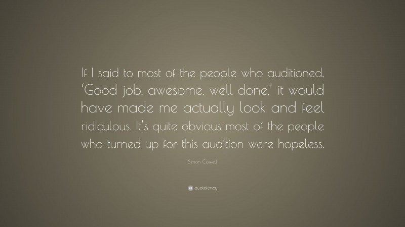 Simon Cowell Quote: “If I said to most of the people who auditioned, ‘Good job, awesome, well done,’ it would have made me actually look and feel ridiculous. It’s quite obvious most of the people who turned up for this audition were hopeless.”