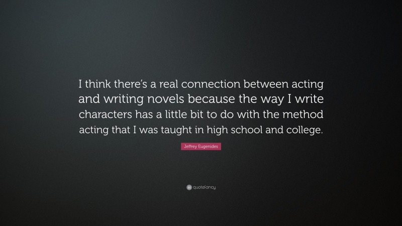 Jeffrey Eugenides Quote: “I think there’s a real connection between acting and writing novels because the way I write characters has a little bit to do with the method acting that I was taught in high school and college.”