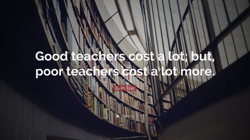 Evan Esar Quote: “Good teachers cost a lot; but, poor teachers cost a lot more.”