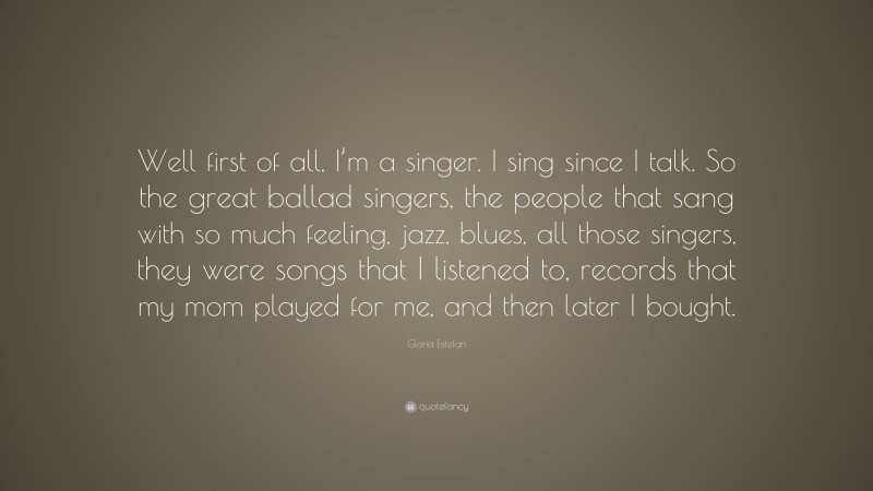 Gloria Estefan Quote: “Well first of all, I’m a singer. I sing since I talk. So the great ballad singers, the people that sang with so much feeling, jazz, blues, all those singers, they were songs that I listened to, records that my mom played for me, and then later I bought.”