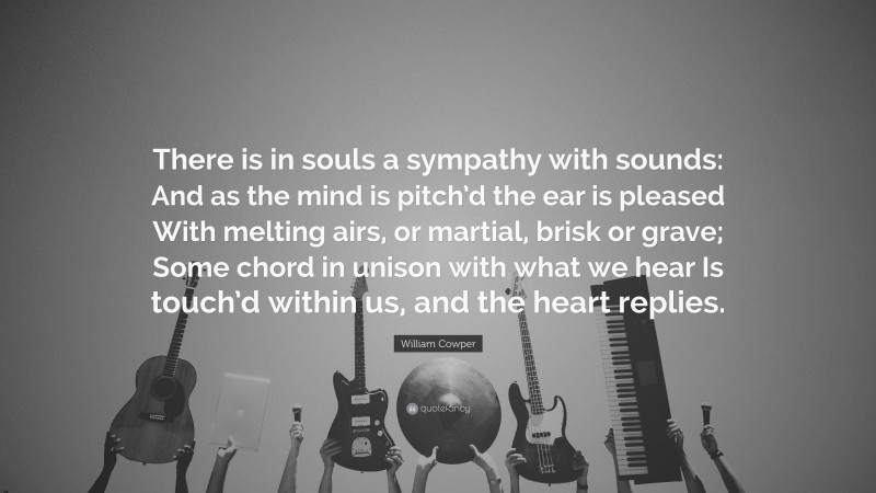 William Cowper Quote: “There is in souls a sympathy with sounds: And as the mind is pitch’d the ear is pleased With melting airs, or martial, brisk or grave; Some chord in unison with what we hear Is touch’d within us, and the heart replies.”