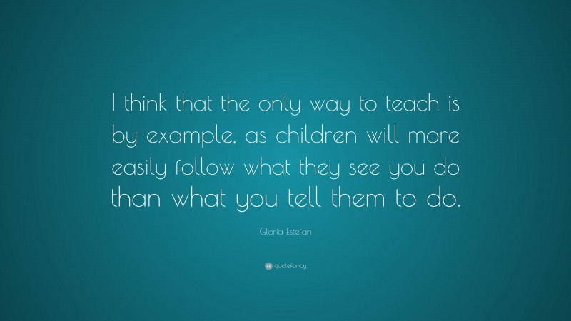 Gloria Estefan Quote: “I think that the only way to teach is by example, as children will more easily follow what they see you do than what you tell them to do.”