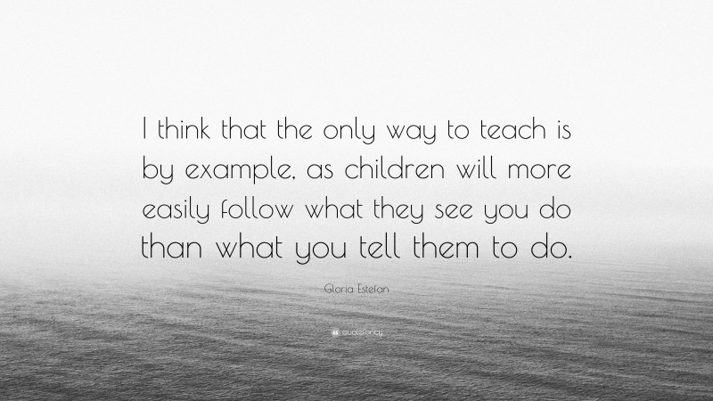 Gloria Estefan Quote: “I think that the only way to teach is by example, as children will more easily follow what they see you do than what you tell them to do.”