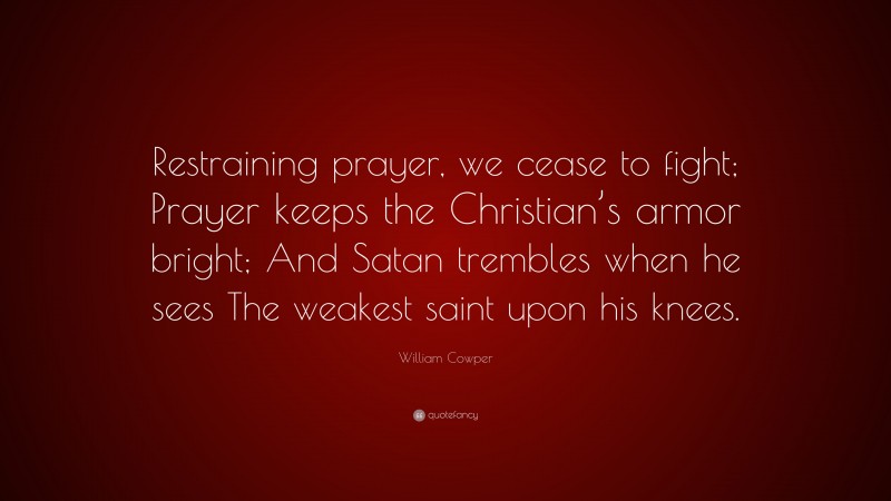 William Cowper Quote: “Restraining prayer, we cease to fight; Prayer keeps the Christian’s armor bright; And Satan trembles when he sees The weakest saint upon his knees.”