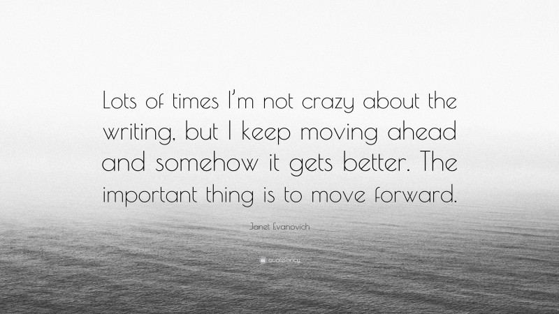 Janet Evanovich Quote: “Lots of times I’m not crazy about the writing, but I keep moving ahead and somehow it gets better. The important thing is to move forward.”