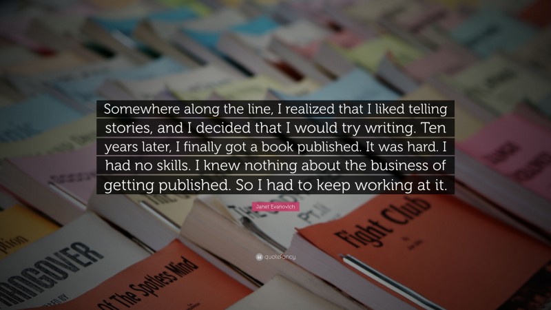 Janet Evanovich Quote: “Somewhere along the line, I realized that I liked telling stories, and I decided that I would try writing. Ten years later, I finally got a book published. It was hard. I had no skills. I knew nothing about the business of getting published. So I had to keep working at it.”