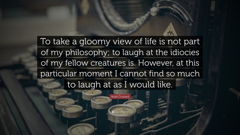 Noël Coward Quote: “To take a gloomy view of life is not part of my philosophy; to laugh at the idiocies of my fellow creatures is. However, at this particular moment I cannot find so much to laugh at as I would like.”