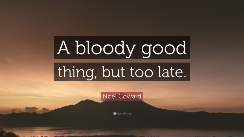 Noël Coward Quote: “A bloody good thing, but too late.”