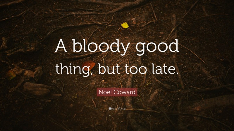 Noël Coward Quote: “A bloody good thing, but too late.”