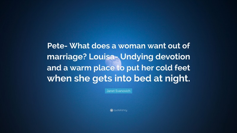 Janet Evanovich Quote: “Pete- What does a woman want out of marriage? Louisa- Undying devotion and a warm place to put her cold feet when she gets into bed at night.”