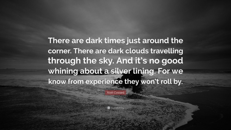Noël Coward Quote: “There are dark times just around the corner. There are dark clouds travelling through the sky. And it’s no good whining about a silver lining. For we know from experience they won’t roll by.”