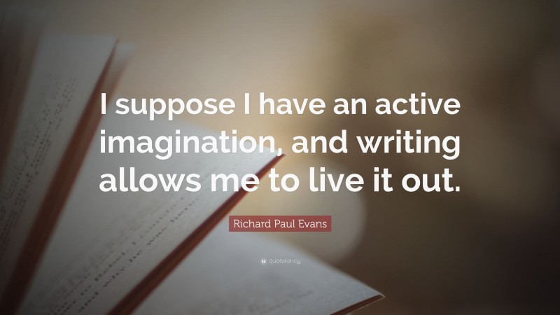 Richard Paul Evans Quote: “I suppose I have an active imagination, and writing allows me to live it out.”