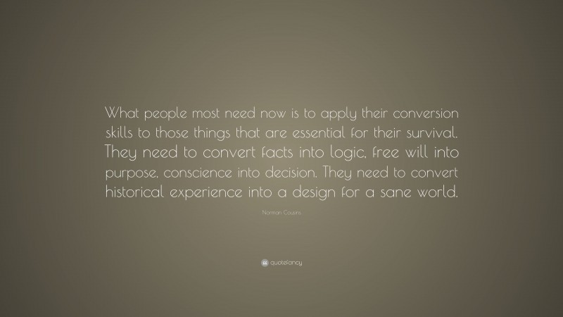 Norman Cousins Quote: “What people most need now is to apply their conversion skills to those things that are essential for their survival. They need to convert facts into logic, free will into purpose, conscience into decision. They need to convert historical experience into a design for a sane world.”