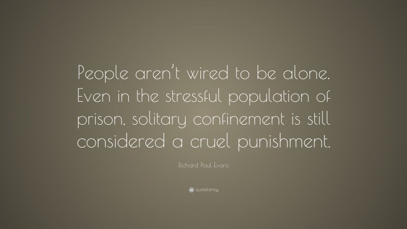 Richard Paul Evans Quote: “People aren’t wired to be alone. Even in the stressful population of prison, solitary confinement is still considered a cruel punishment.”
