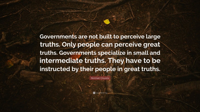Norman Cousins Quote: “Governments are not built to perceive large truths. Only people can perceive great truths. Governments specialize in small and intermediate truths. They have to be instructed by their people in great truths.”