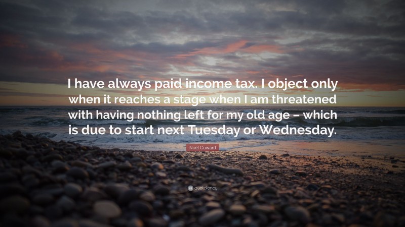 Noël Coward Quote: “I have always paid income tax. I object only when it reaches a stage when I am threatened with having nothing left for my old age – which is due to start next Tuesday or Wednesday.”