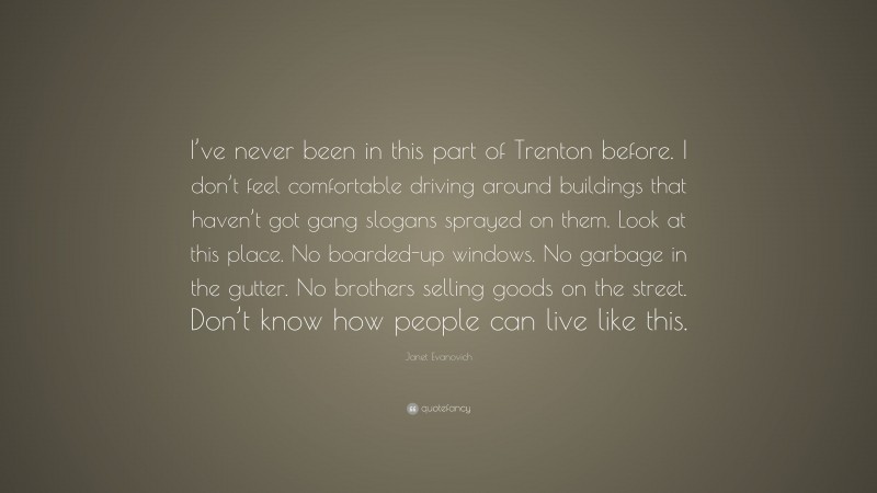 Janet Evanovich Quote: “I’ve never been in this part of Trenton before. I don’t feel comfortable driving around buildings that haven’t got gang slogans sprayed on them. Look at this place. No boarded-up windows. No garbage in the gutter. No brothers selling goods on the street. Don’t know how people can live like this.”