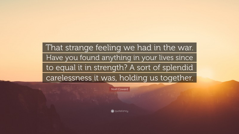 Noël Coward Quote: “That strange feeling we had in the war. Have you found anything in your lives since to equal it in strength? A sort of splendid carelessness it was, holding us together.”