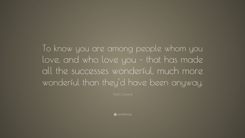 Noël Coward Quote: “To know you are among people whom you love, and who love you – that has made all the successes wonderful, much more wonderful than they’d have been anyway.”