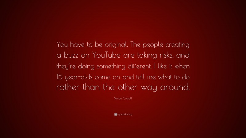Simon Cowell Quote: “You have to be original. The people creating a buzz on YouTube are taking risks, and they’re doing something different. I like it when 15 year-olds come on and tell me what to do rather than the other way around.”