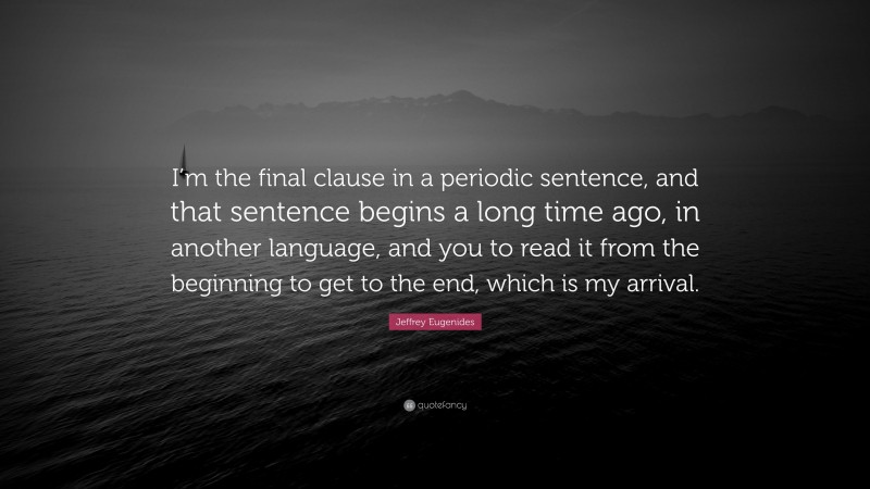 Jeffrey Eugenides Quote: “I’m the final clause in a periodic sentence, and that sentence begins a long time ago, in another language, and you to read it from the beginning to get to the end, which is my arrival.”