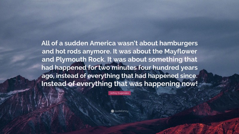 Jeffrey Eugenides Quote: “All of a sudden America wasn’t about hamburgers and hot rods anymore. It was about the Mayflower and Plymouth Rock. It was about something that had happened for two minutes four hundred years ago, instead of everything that had happened since. Instead of everything that was happening now!”