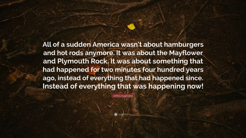 Jeffrey Eugenides Quote: “All of a sudden America wasn’t about hamburgers and hot rods anymore. It was about the Mayflower and Plymouth Rock. It was about something that had happened for two minutes four hundred years ago, instead of everything that had happened since. Instead of everything that was happening now!”