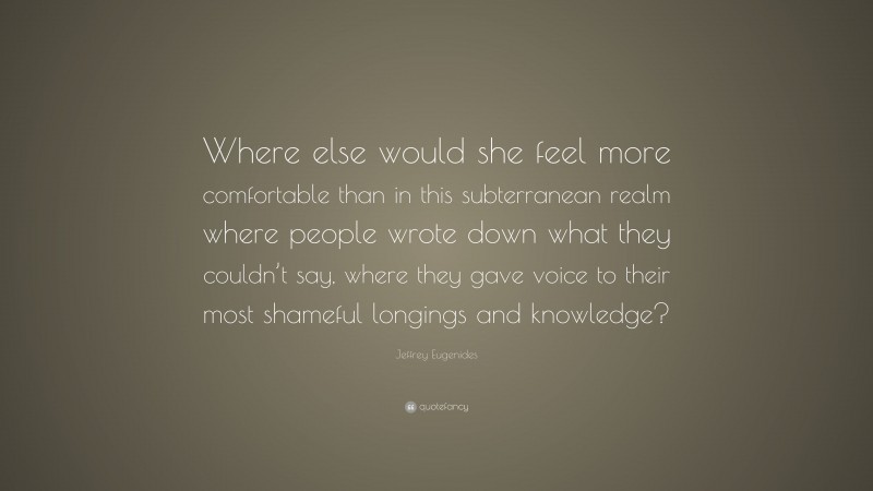 Jeffrey Eugenides Quote: “Where else would she feel more comfortable than in this subterranean realm where people wrote down what they couldn’t say, where they gave voice to their most shameful longings and knowledge?”