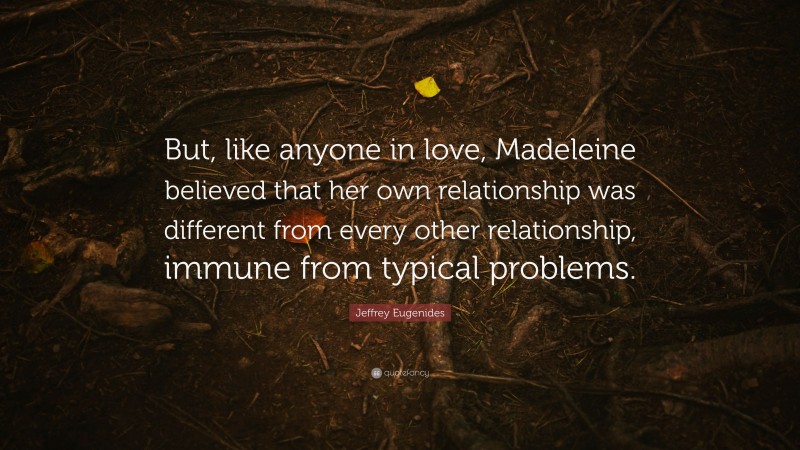 Jeffrey Eugenides Quote: “But, like anyone in love, Madeleine believed that her own relationship was different from every other relationship, immune from typical problems.”