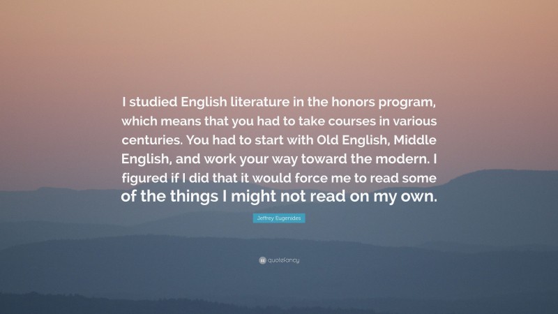 Jeffrey Eugenides Quote: “I studied English literature in the honors program, which means that you had to take courses in various centuries. You had to start with Old English, Middle English, and work your way toward the modern. I figured if I did that it would force me to read some of the things I might not read on my own.”
