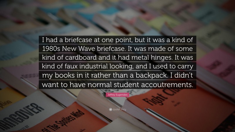 Jeffrey Eugenides Quote: “I had a briefcase at one point, but it was a kind of 1980s New Wave briefcase. It was made of some kind of cardboard and it had metal hinges. It was kind of faux industrial looking, and I used to carry my books in it rather than a backpack. I didn’t want to have normal student accoutrements.”