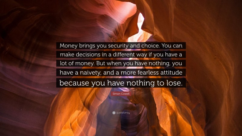 Simon Cowell Quote: “Money brings you security and choice. You can make decisions in a different way if you have a lot of money. But when you have nothing, you have a naivety, and a more fearless attitude because you have nothing to lose.”
