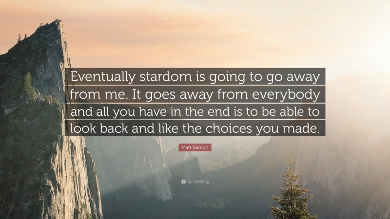 Matt Damon Quote: “Eventually stardom is going to go away from me. It goes away from everybody and all you have in the end is to be able to look back and like the choices you made.”