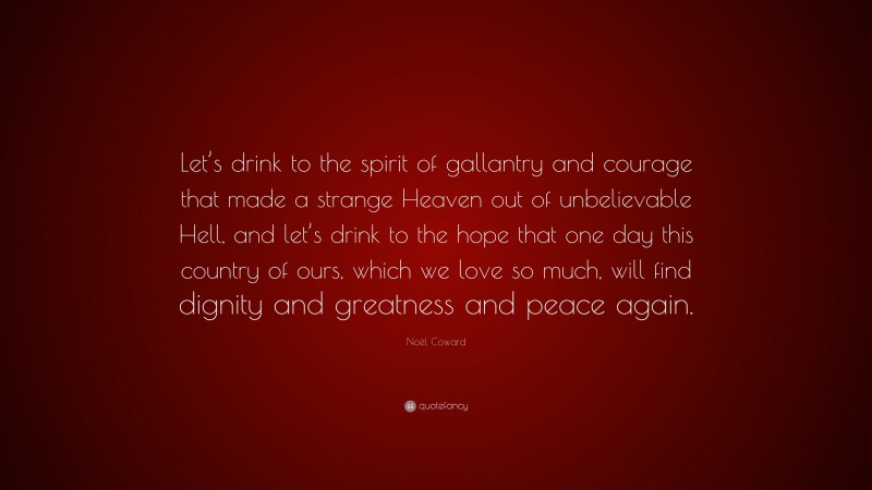 Noël Coward Quote: “Let’s drink to the spirit of gallantry and courage that made a strange Heaven out of unbelievable Hell, and let’s drink to the hope that one day this country of ours, which we love so much, will find dignity and greatness and peace again.”