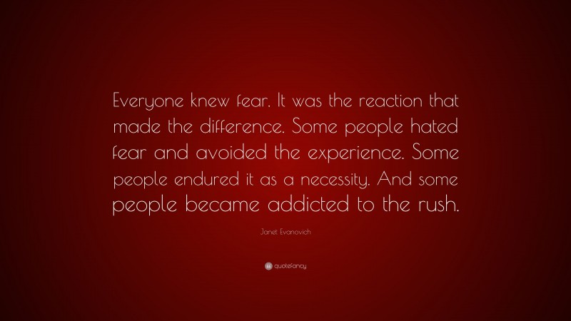 Janet Evanovich Quote: “Everyone knew fear. It was the reaction that made the difference. Some people hated fear and avoided the experience. Some people endured it as a necessity. And some people became addicted to the rush.”