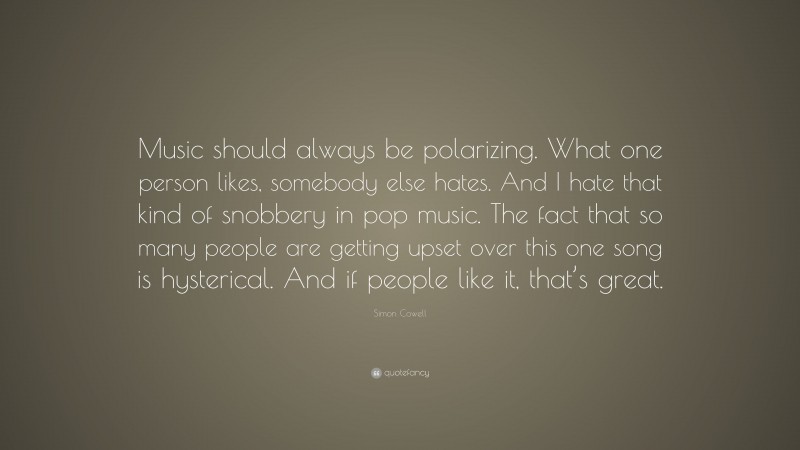 Simon Cowell Quote: “Music should always be polarizing. What one person likes, somebody else hates. And I hate that kind of snobbery in pop music. The fact that so many people are getting upset over this one song is hysterical. And if people like it, that’s great.”