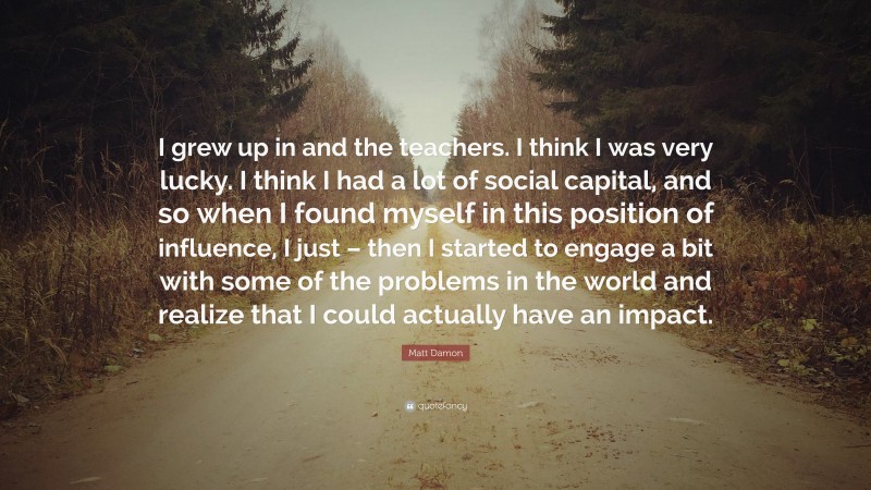 Matt Damon Quote: “I grew up in and the teachers. I think I was very lucky. I think I had a lot of social capital, and so when I found myself in this position of influence, I just – then I started to engage a bit with some of the problems in the world and realize that I could actually have an impact.”