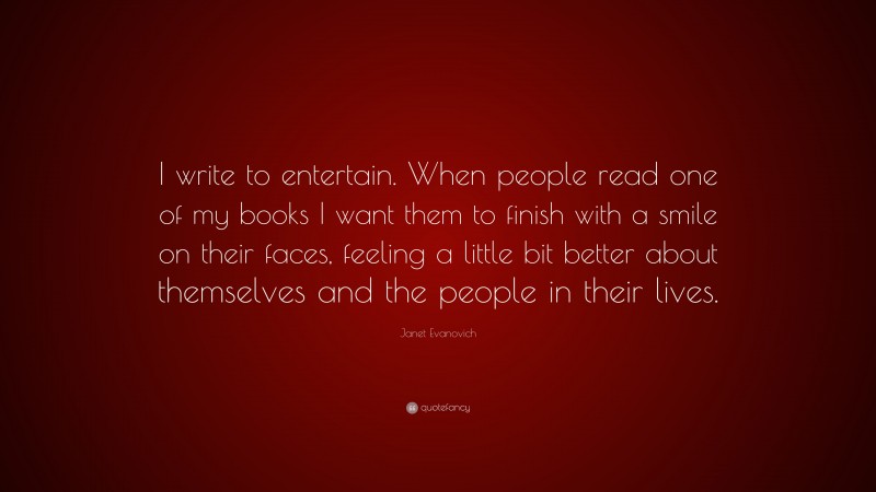 Janet Evanovich Quote: “I write to entertain. When people read one of my books I want them to finish with a smile on their faces, feeling a little bit better about themselves and the people in their lives.”