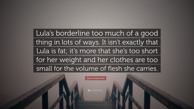 Janet Evanovich Quote: “Lula’s borderline too much of a good thing in lots of ways. It isn’t exactly that Lula is fat; it’s more that she’s too short for her weight and her clothes are too small for the volume of flesh she carries.”