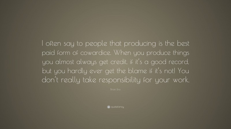 Brian Eno Quote: “I often say to people that producing is the best paid form of cowardice. When you produce things you almost always get credit, if it’s a good record, but you hardly ever get the blame if it’s not! You don’t really take responsibility for your work.”